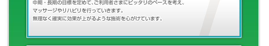 中期・長期の目標を定めて、ご利用者さまにピッタリのペースを考え、マッサージやリハビリを行っていきます。無理なく確実に効果が上がるような施術を心がけています。