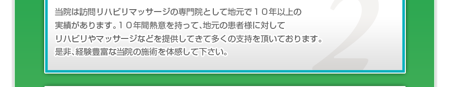 当院は訪問リハビリマッサージの専門院として地元で１０年以上の実績があります。１０年間熱意を持って、地元の患者様に対してリハビリやマッサージなどを提供してきて多くの支持を頂いております。是非、経験豊富な当院の施術を体感して下さい。
