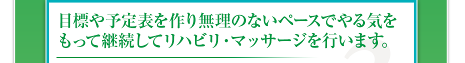 目標や予定表を作り無理のないペースでやる気をもって継続してリハビリ・マッサージを行います。