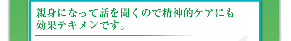親身になって話を聞くので精神的ケアにも効果テキメンです。