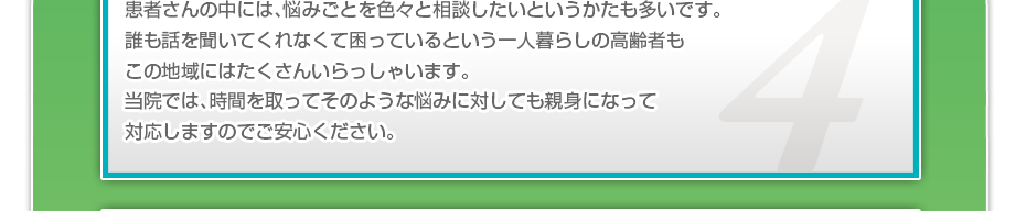 患者さんの中には、悩みごとを色々と相談したいというかたも多いです。誰も話を聞いてくれなくて困っているという一人暮らしの高齢者もこの地域にはたくさんいらっしゃいます。当院では、時間を取ってそのような悩みに対しても親身になって対応しますのでご安心ください。