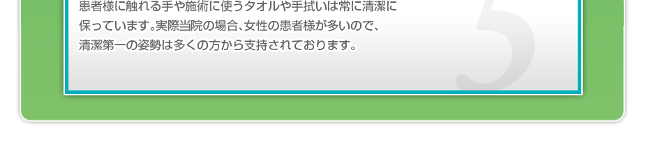 患者様に触れる手や施術に使うタオルや手拭いは常に清潔に保っています。実際当院の場合、女性の患者様が多いので、清潔第一の姿勢は多くの方から支持されております。